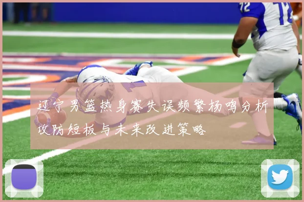 辽宁男篮热身赛失误频繁杨鸣分析攻防短板与未来改进策略