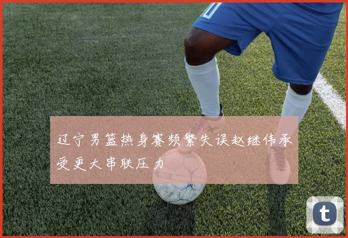 辽宁男篮热身赛频繁失误赵继伟承受更大串联压力