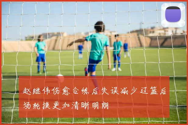 赵继伟伤愈合练后失误减少辽篮后场轮换更加清晰明朗