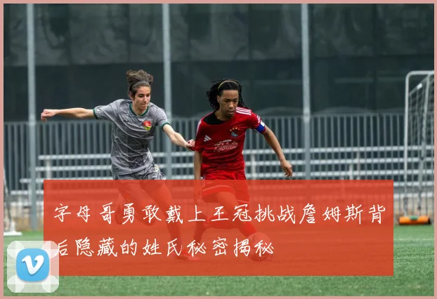 字母哥勇敢戴上王冠挑战詹姆斯背后隐藏的姓氏秘密揭秘