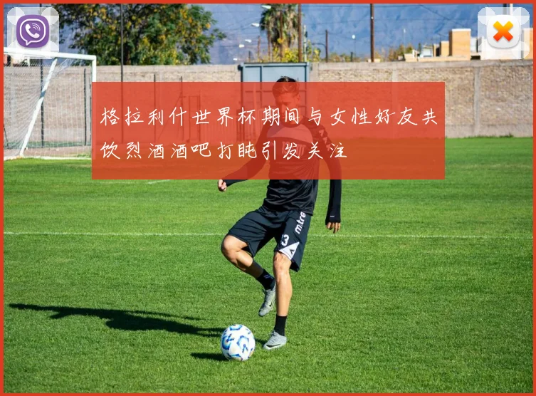 格拉利什世界杯期间与女性好友共饮烈酒酒吧打盹引发关注