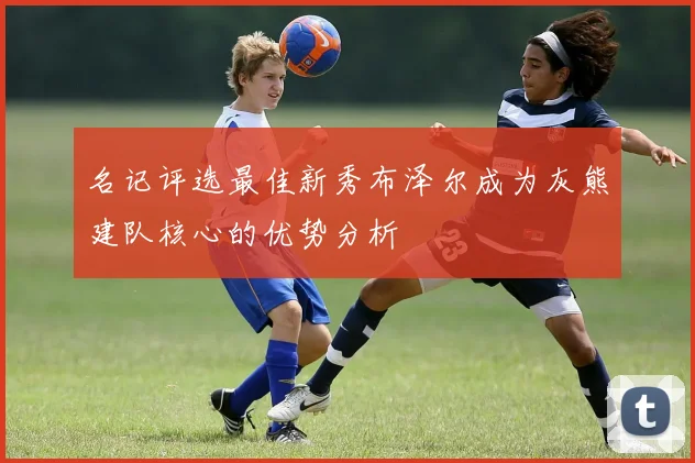 名记评选最佳新秀布泽尔成为灰熊建队核心的优势分析