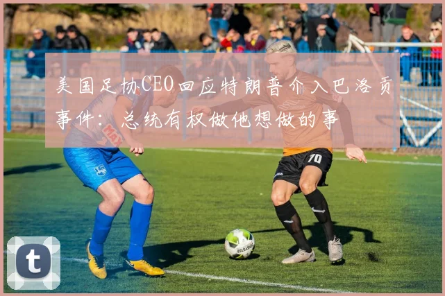 美国足协CEO回应特朗普介入巴洛贡事件：总统有权做他想做的事